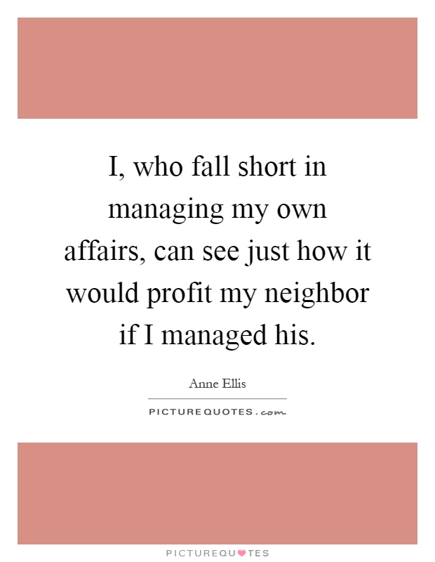 I, who fall short in managing my own affairs, can see just how it would profit my neighbor if I managed his Picture Quote #1