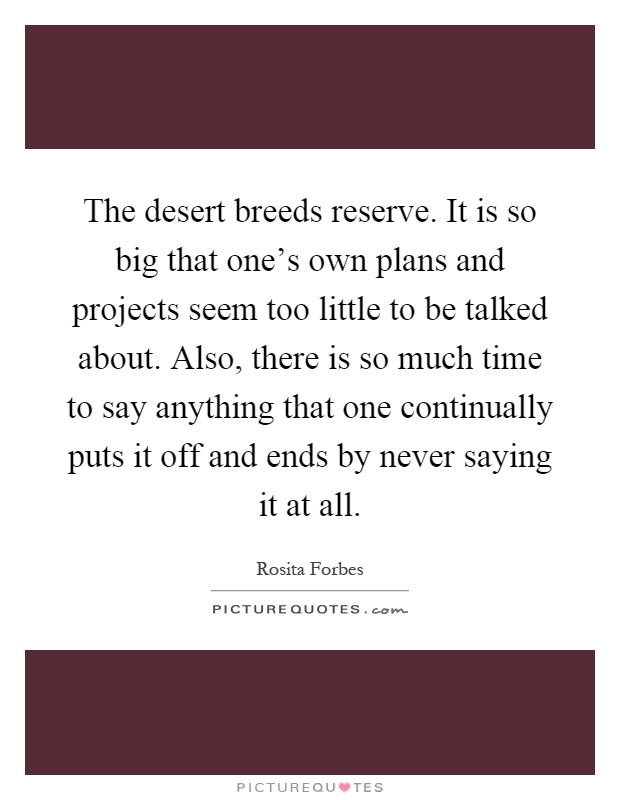 The desert breeds reserve. It is so big that one's own plans and projects seem too little to be talked about. Also, there is so much time to say anything that one continually puts it off and ends by never saying it at all Picture Quote #1