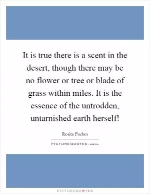 It is true there is a scent in the desert, though there may be no flower or tree or blade of grass within miles. It is the essence of the untrodden, untarnished earth herself! Picture Quote #1