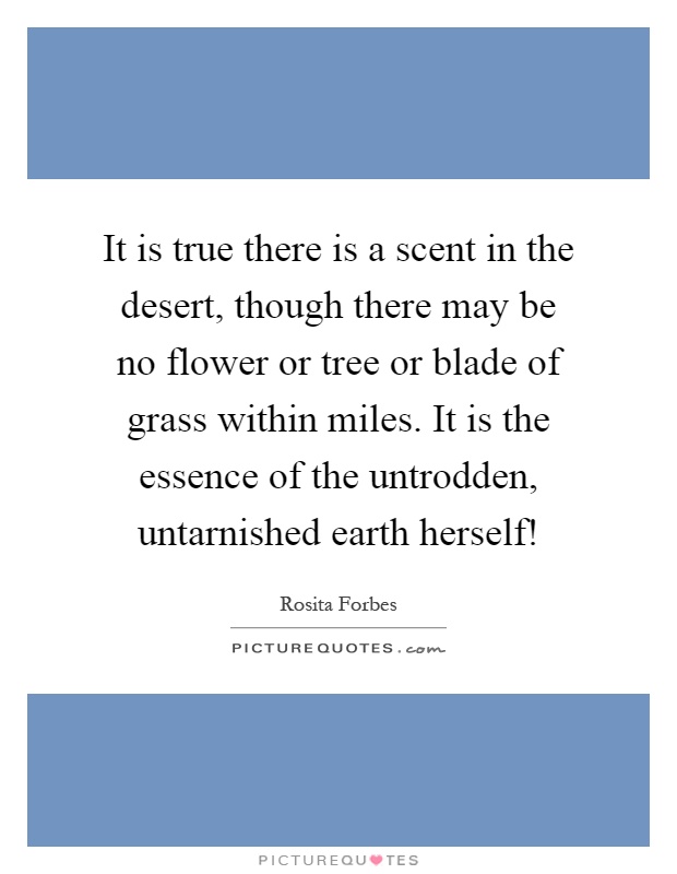 It is true there is a scent in the desert, though there may be no flower or tree or blade of grass within miles. It is the essence of the untrodden, untarnished earth herself! Picture Quote #1