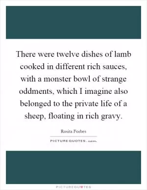 There were twelve dishes of lamb cooked in different rich sauces, with a monster bowl of strange oddments, which I imagine also belonged to the private life of a sheep, floating in rich gravy Picture Quote #1