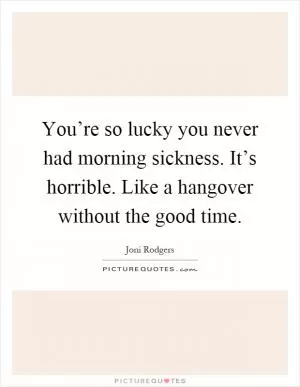 You’re so lucky you never had morning sickness. It’s horrible. Like a hangover without the good time Picture Quote #1