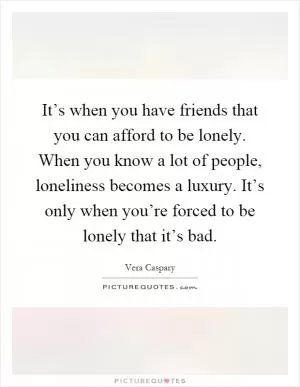It’s when you have friends that you can afford to be lonely. When you know a lot of people, loneliness becomes a luxury. It’s only when you’re forced to be lonely that it’s bad Picture Quote #1