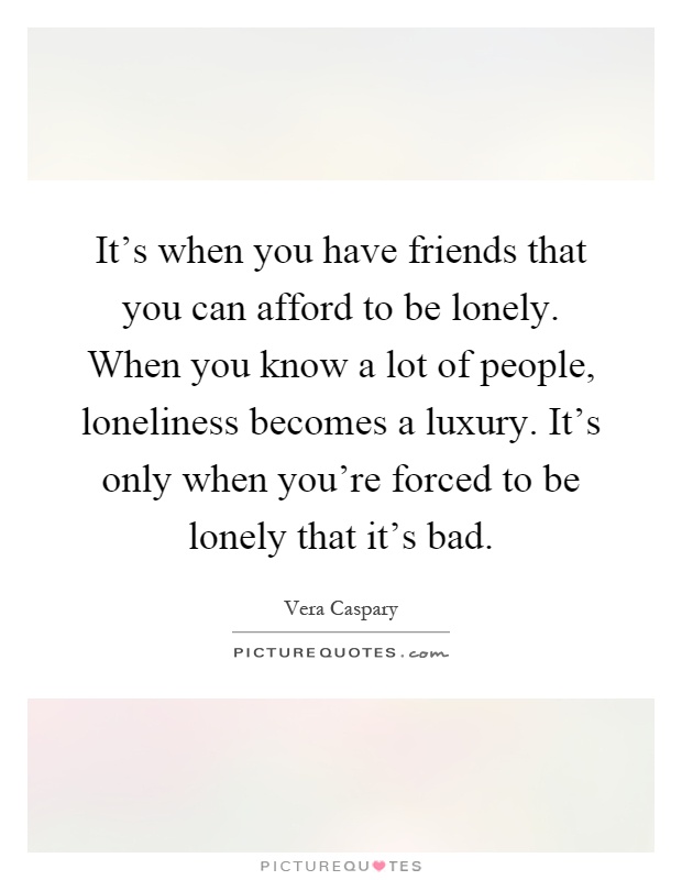It's when you have friends that you can afford to be lonely. When you know a lot of people, loneliness becomes a luxury. It's only when you're forced to be lonely that it's bad Picture Quote #1