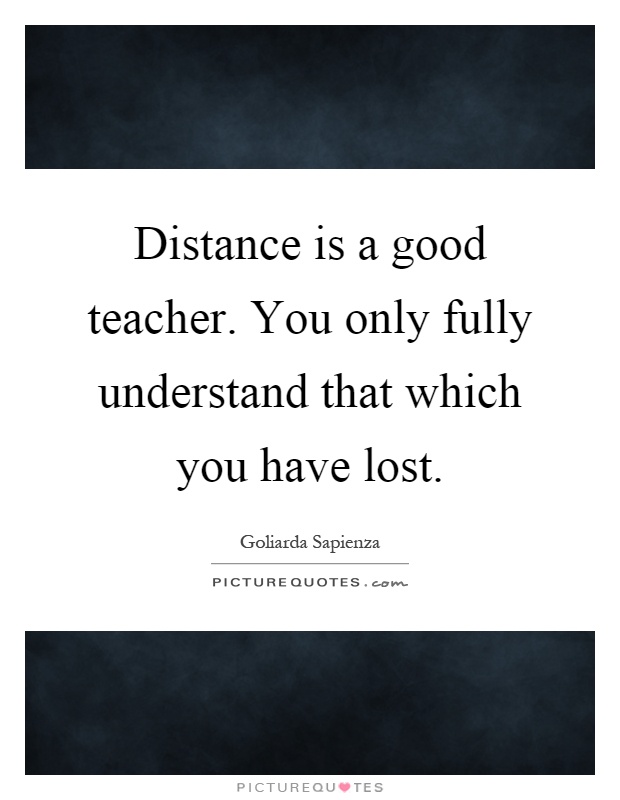 Distance is a good teacher. You only fully understand that which you have lost Picture Quote #1