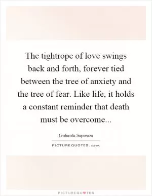 The tightrope of love swings back and forth, forever tied between the tree of anxiety and the tree of fear. Like life, it holds a constant reminder that death must be overcome Picture Quote #1