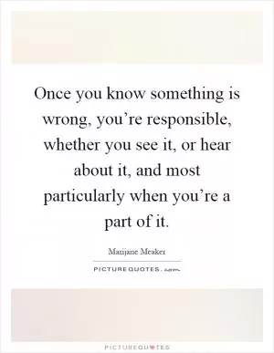 Once you know something is wrong, you’re responsible, whether you see it, or hear about it, and most particularly when you’re a part of it Picture Quote #1