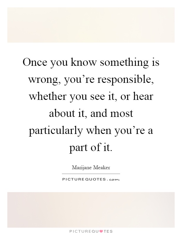 Once you know something is wrong, you're responsible, whether you see it, or hear about it, and most particularly when you're a part of it Picture Quote #1