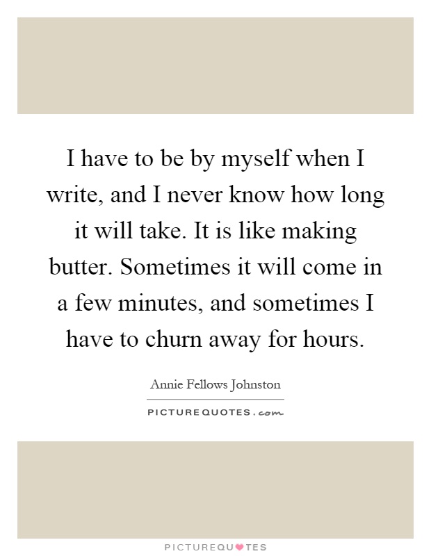 I have to be by myself when I write, and I never know how long it will take. It is like making butter. Sometimes it will come in a few minutes, and sometimes I have to churn away for hours Picture Quote #1
