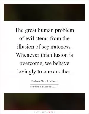 The great human problem of evil stems from the illusion of separateness. Whenever this illusion is overcome, we behave lovingly to one another Picture Quote #1