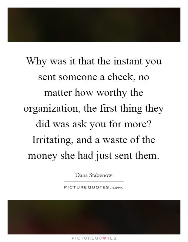 Why was it that the instant you sent someone a check, no matter how worthy the organization, the first thing they did was ask you for more? Irritating, and a waste of the money she had just sent them Picture Quote #1