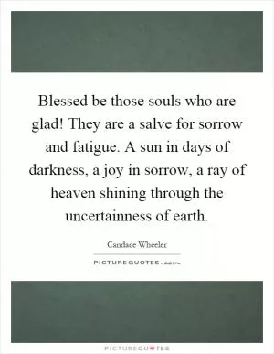 Blessed be those souls who are glad! They are a salve for sorrow and fatigue. A sun in days of darkness, a joy in sorrow, a ray of heaven shining through the uncertainness of earth Picture Quote #1