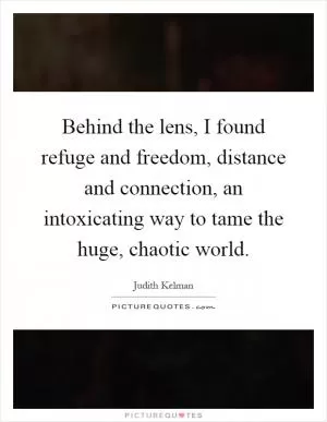 Behind the lens, I found refuge and freedom, distance and connection, an intoxicating way to tame the huge, chaotic world Picture Quote #1