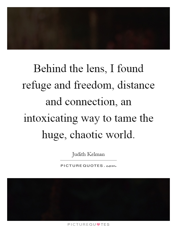 Behind the lens, I found refuge and freedom, distance and connection, an intoxicating way to tame the huge, chaotic world Picture Quote #1