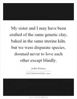 My sister and I may have been crafted of the same genetic clay, baked in the same uterine kiln, but we were disparate species, doomed never to love each other except blindly Picture Quote #1