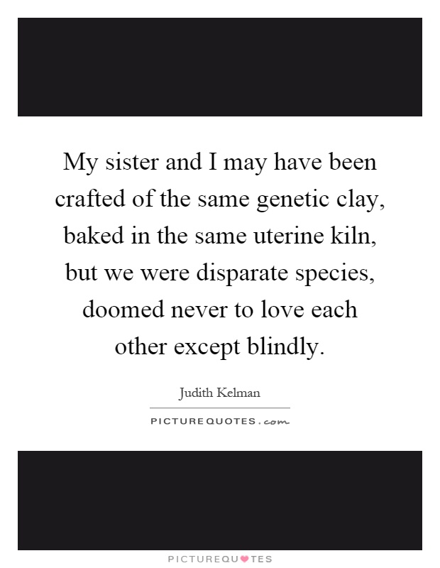 My sister and I may have been crafted of the same genetic clay, baked in the same uterine kiln, but we were disparate species, doomed never to love each other except blindly Picture Quote #1