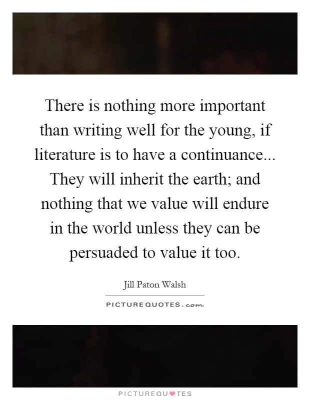 There is nothing more important than writing well for the young, if literature is to have a continuance... They will inherit the earth; and nothing that we value will endure in the world unless they can be persuaded to value it too Picture Quote #1