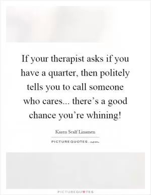 If your therapist asks if you have a quarter, then politely tells you to call someone who cares... there’s a good chance you’re whining! Picture Quote #1