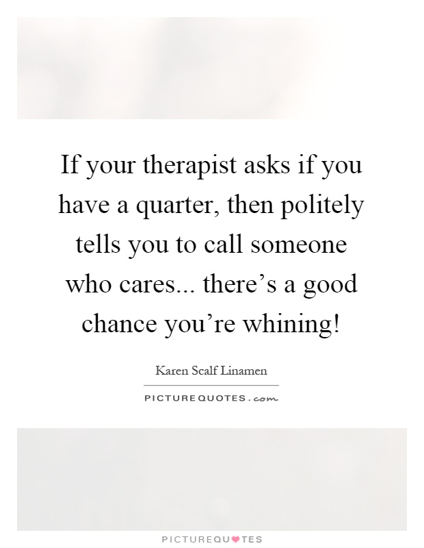 If your therapist asks if you have a quarter, then politely tells you to call someone who cares... there's a good chance you're whining! Picture Quote #1