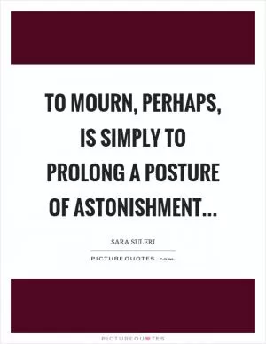 To mourn, perhaps, is simply to prolong a posture of astonishment Picture Quote #1
