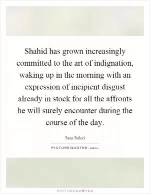 Shahid has grown increasingly committed to the art of indignation, waking up in the morning with an expression of incipient disgust already in stock for all the affronts he will surely encounter during the course of the day Picture Quote #1