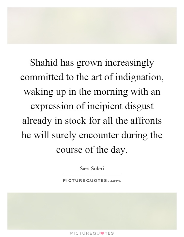 Shahid has grown increasingly committed to the art of indignation, waking up in the morning with an expression of incipient disgust already in stock for all the affronts he will surely encounter during the course of the day Picture Quote #1