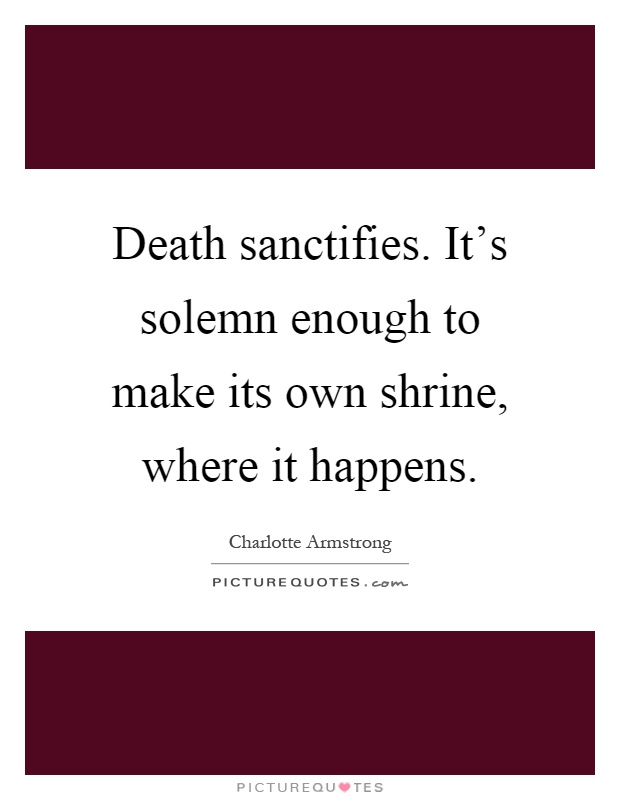 Death sanctifies. It's solemn enough to make its own shrine, where it happens Picture Quote #1
