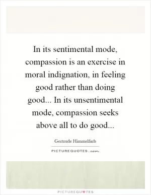 In its sentimental mode, compassion is an exercise in moral indignation, in feeling good rather than doing good... In its unsentimental mode, compassion seeks above all to do good Picture Quote #1