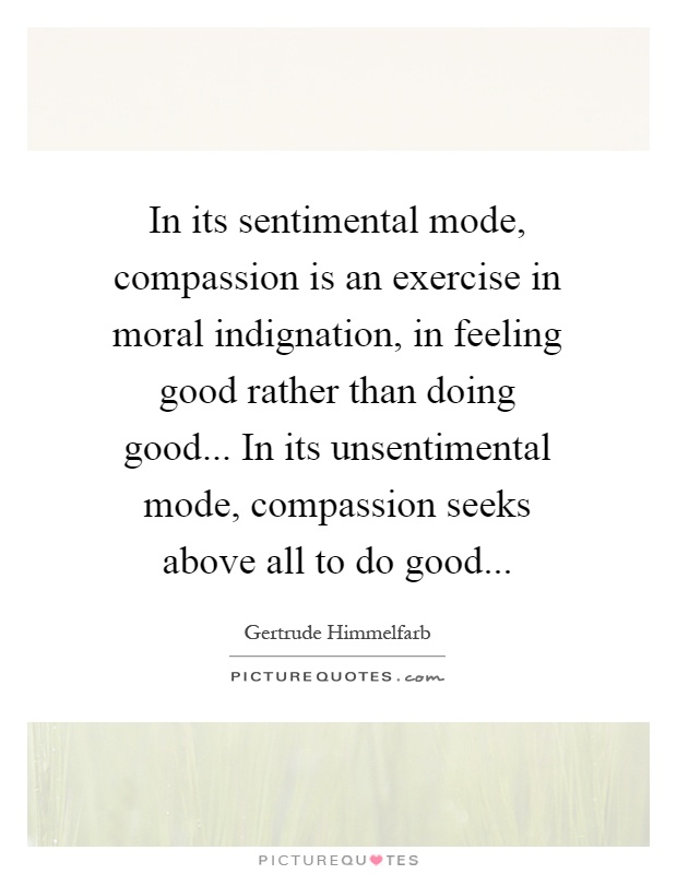 In its sentimental mode, compassion is an exercise in moral indignation, in feeling good rather than doing good... In its unsentimental mode, compassion seeks above all to do good Picture Quote #1