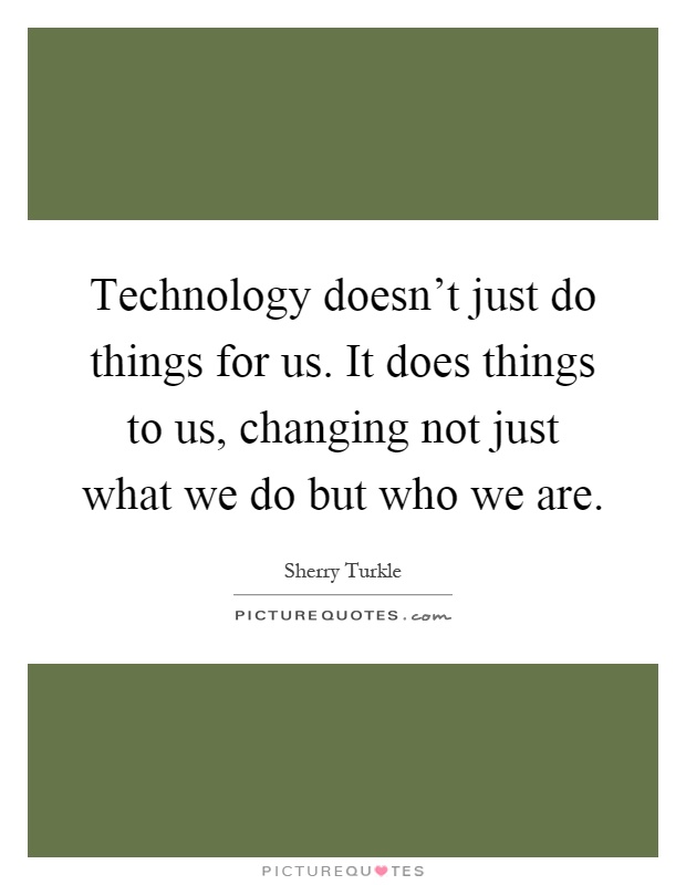 Technology doesn't just do things for us. It does things to us, changing not just what we do but who we are Picture Quote #1