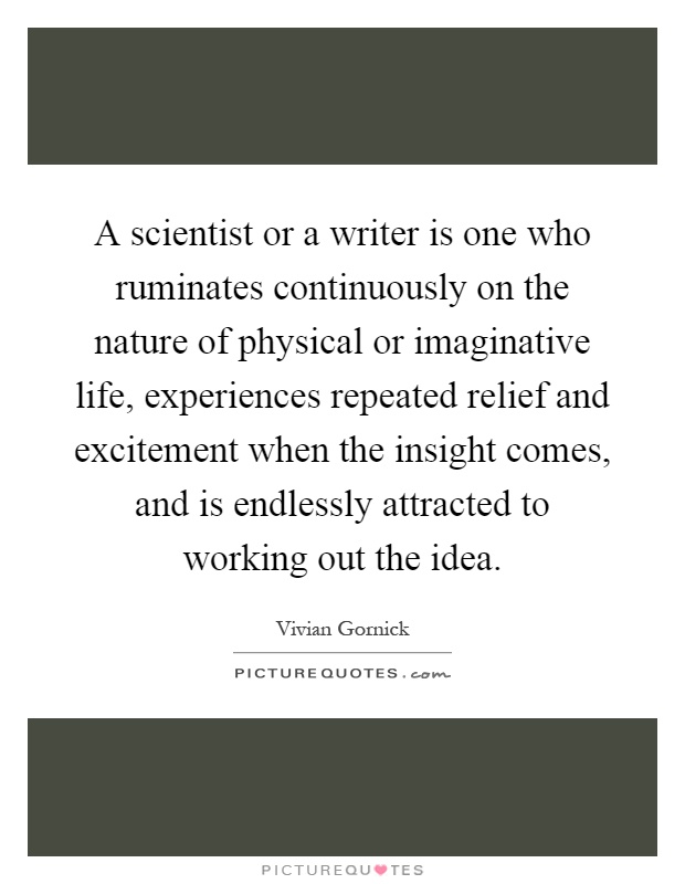 A scientist or a writer is one who ruminates continuously on the nature of physical or imaginative life, experiences repeated relief and excitement when the insight comes, and is endlessly attracted to working out the idea Picture Quote #1
