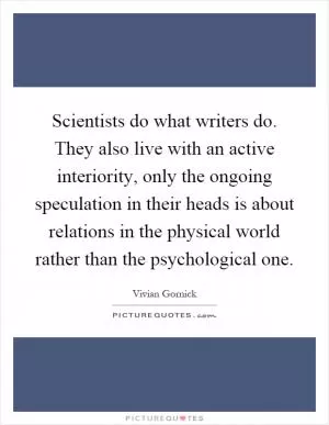 Scientists do what writers do. They also live with an active interiority, only the ongoing speculation in their heads is about relations in the physical world rather than the psychological one Picture Quote #1