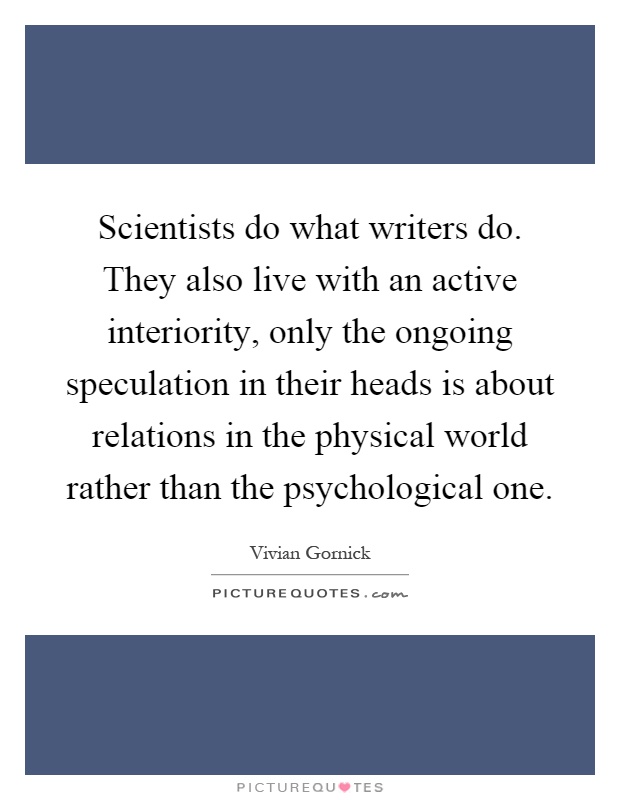 Scientists do what writers do. They also live with an active interiority, only the ongoing speculation in their heads is about relations in the physical world rather than the psychological one Picture Quote #1