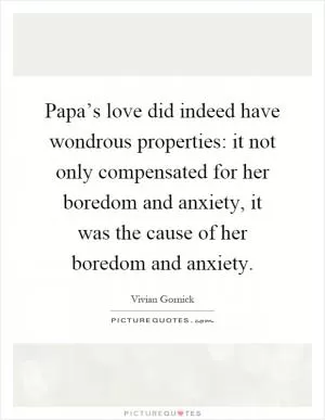 Papa’s love did indeed have wondrous properties: it not only compensated for her boredom and anxiety, it was the cause of her boredom and anxiety Picture Quote #1