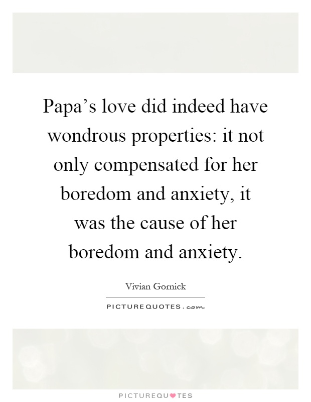 Papa's love did indeed have wondrous properties: it not only compensated for her boredom and anxiety, it was the cause of her boredom and anxiety Picture Quote #1