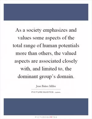 As a society emphasizes and values some aspects of the total range of human potentials more than others, the valued aspects are associated closely with, and limited to, the dominant group’s domain Picture Quote #1