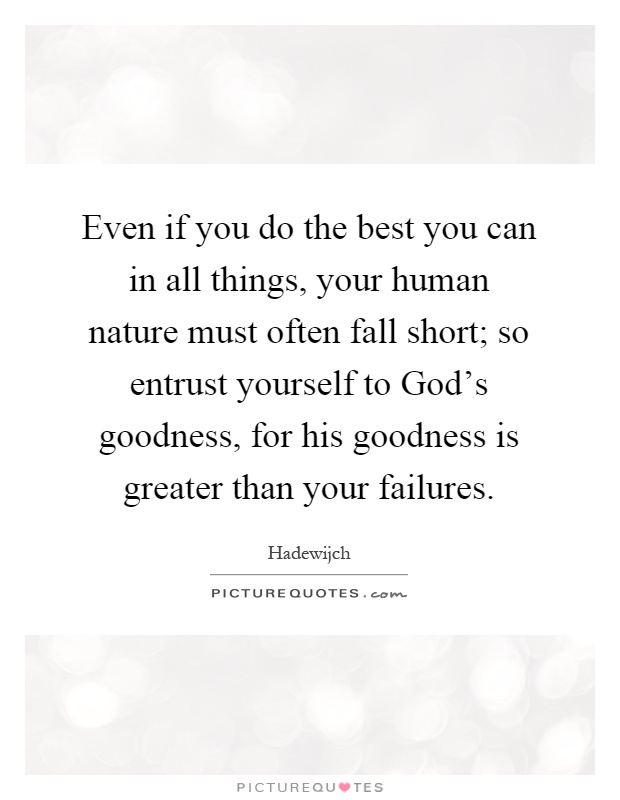 Even if you do the best you can in all things, your human nature must often fall short; so entrust yourself to God's goodness, for his goodness is greater than your failures Picture Quote #1