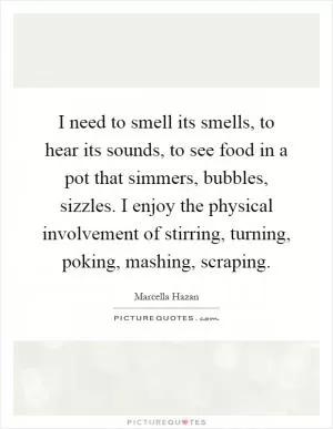 I need to smell its smells, to hear its sounds, to see food in a pot that simmers, bubbles, sizzles. I enjoy the physical involvement of stirring, turning, poking, mashing, scraping Picture Quote #1