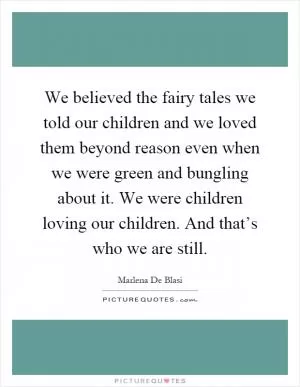We believed the fairy tales we told our children and we loved them beyond reason even when we were green and bungling about it. We were children loving our children. And that’s who we are still Picture Quote #1