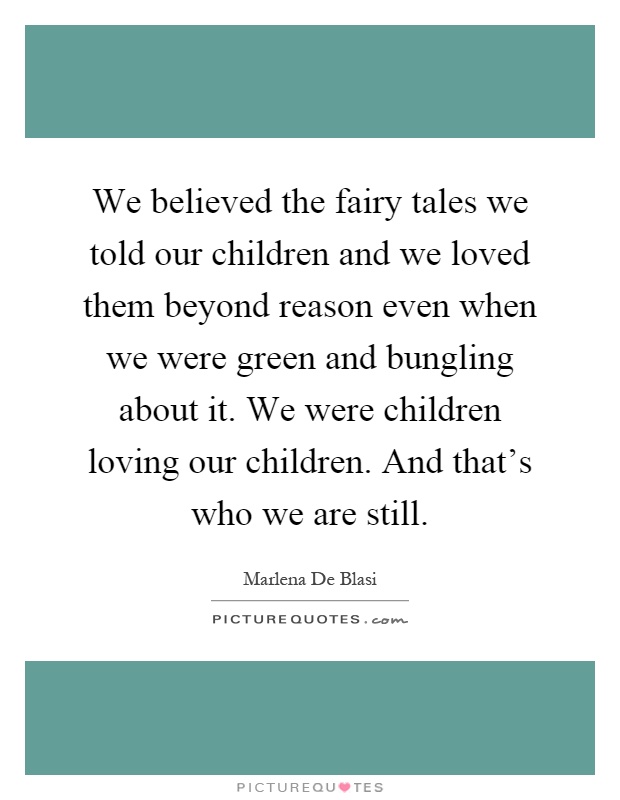 We believed the fairy tales we told our children and we loved them beyond reason even when we were green and bungling about it. We were children loving our children. And that's who we are still Picture Quote #1