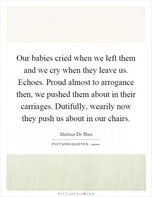 Our babies cried when we left them and we cry when they leave us. Echoes. Proud almost to arrogance then, we pushed them about in their carriages. Dutifully, wearily now they push us about in our chairs Picture Quote #1