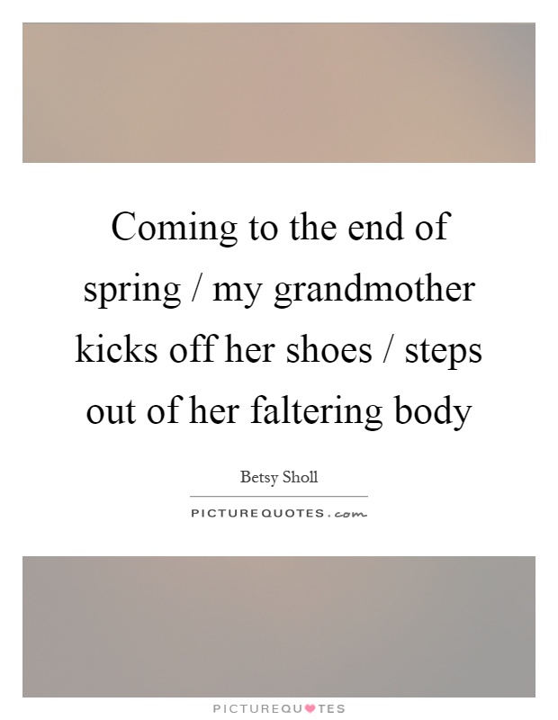 Coming to the end of spring / my grandmother kicks off her shoes / steps out of her faltering body Picture Quote #1