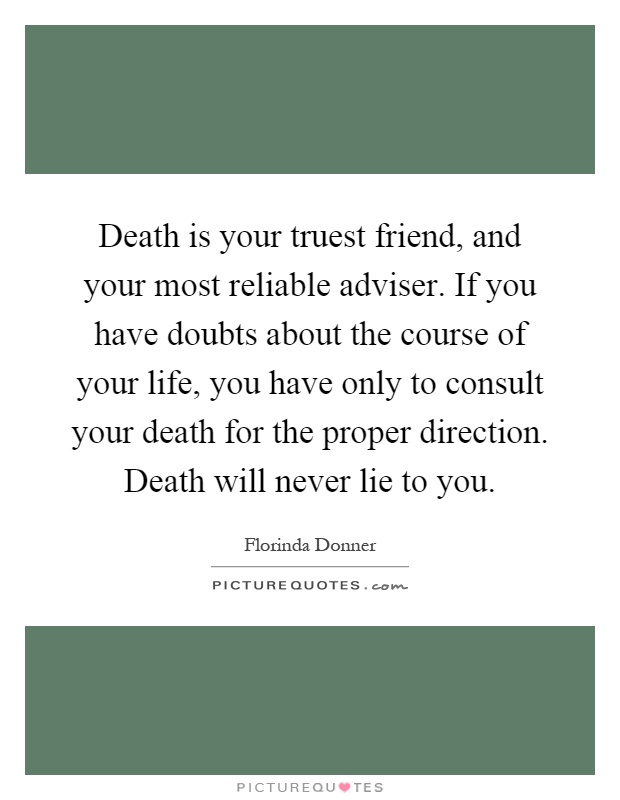 Death is your truest friend, and your most reliable adviser. If you have doubts about the course of your life, you have only to consult your death for the proper direction. Death will never lie to you Picture Quote #1