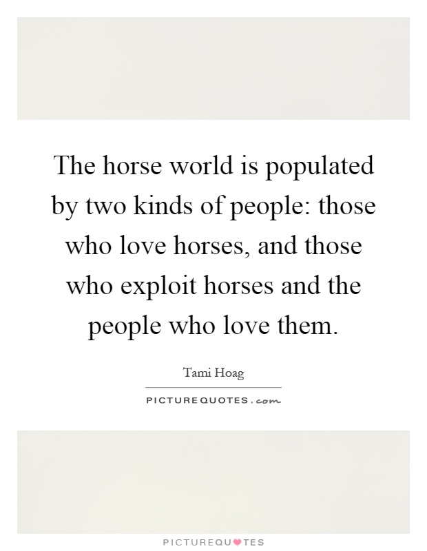 The horse world is populated by two kinds of people: those who love horses, and those who exploit horses and the people who love them Picture Quote #1