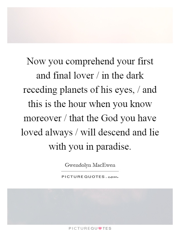 Now you comprehend your first and final lover / in the dark receding planets of his eyes, / and this is the hour when you know moreover / that the God you have loved always / will descend and lie with you in paradise Picture Quote #1