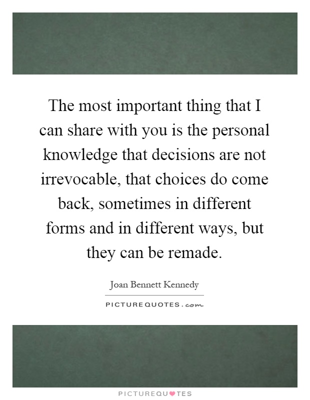 The most important thing that I can share with you is the personal knowledge that decisions are not irrevocable, that choices do come back, sometimes in different forms and in different ways, but they can be remade Picture Quote #1