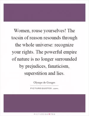 Women, rouse yourselves! The tocsin of reason resounds through the whole universe: recognize your rights. The powerful empire of nature is no longer surrounded by prejudices, fanaticism, superstition and lies Picture Quote #1