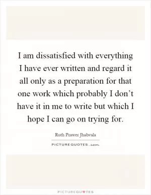 I am dissatisfied with everything I have ever written and regard it all only as a preparation for that one work which probably I don’t have it in me to write but which I hope I can go on trying for Picture Quote #1