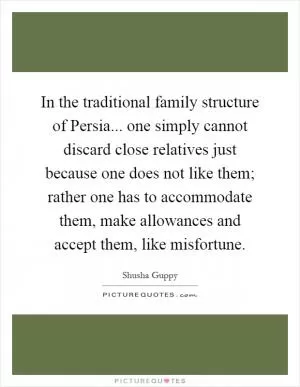 In the traditional family structure of Persia... one simply cannot discard close relatives just because one does not like them; rather one has to accommodate them, make allowances and accept them, like misfortune Picture Quote #1