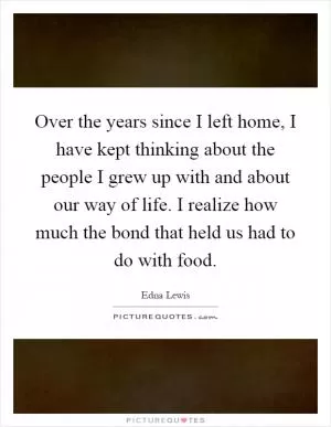 Over the years since I left home, I have kept thinking about the people I grew up with and about our way of life. I realize how much the bond that held us had to do with food Picture Quote #1